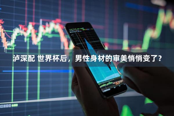 泸深配 世界杯后，男性身材的审美悄悄变了？