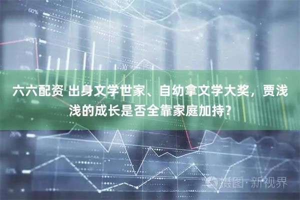 六六配资 出身文学世家、自幼拿文学大奖,贾浅浅的成长是否全靠家庭加持?