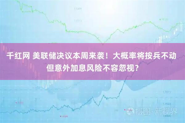 千红网 美联储决议本周来袭！大概率将按兵不动 但意外加息风险不容忽视？
