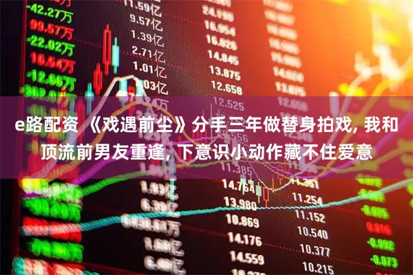 e路配资 《戏遇前尘》分手三年做替身拍戏, 我和顶流前男友重逢, 下意识小动作藏不住爱意