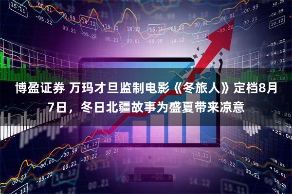 博盈证券 万玛才旦监制电影《冬旅人》定档8月7日，冬日北疆故事为盛夏带来凉意